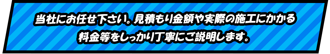 当社にお任せ下さい。見積もり金額や実際の施工にかかる 料金等をしっかり丁寧にご説明します。