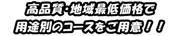 高品質・地域最低価格で 用途別のコースをご用意！！