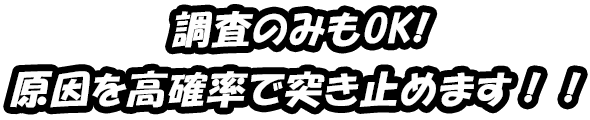 調査のみもOK! 原因を高確率で突き止めます！！